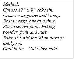 Text Box: Method:
Grease 12 x 9 cake tin.
Cream margarine and honey.
Beat in eggs, one at a time.
Stir in seived flour, baking powder, fruit and nuts.
Bake at 350F for 30 minutes or until firm.
Cool in tin.   Cut when cold.


